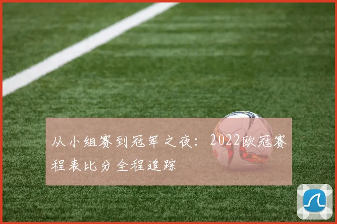 从小组赛到冠军之夜：2022欧冠赛程表比分全程追踪