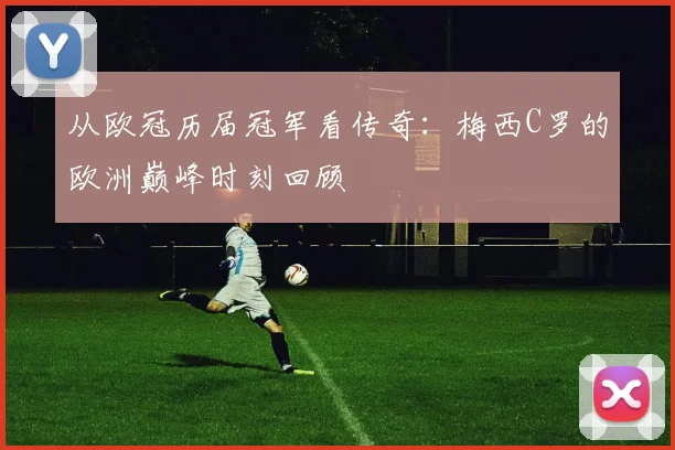 从欧冠历届冠军看传奇：梅西C罗的欧洲巅峰时刻回顾