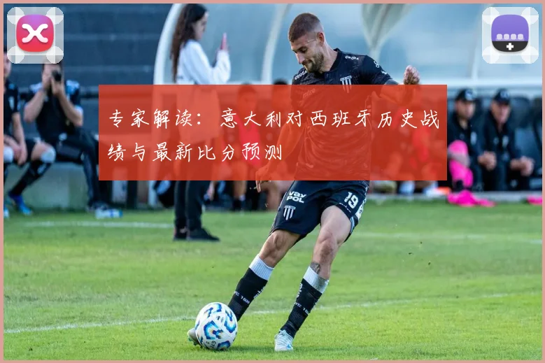 专家解读：意大利对西班牙历史战绩与最新比分预测