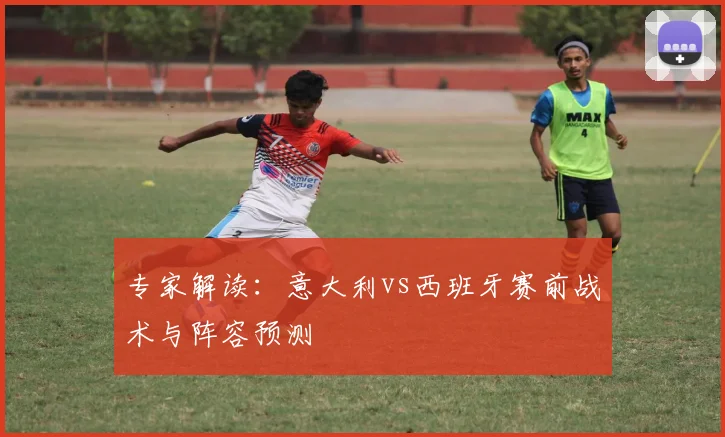 专家解读：意大利vs西班牙赛前战术与阵容预测