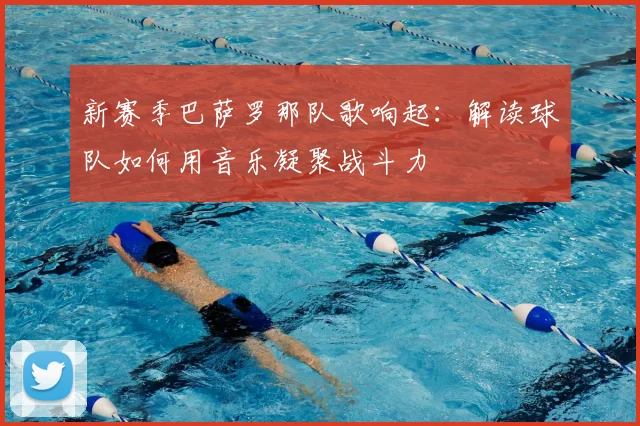 新赛季巴萨罗那队歌响起：解读球队如何用音乐凝聚战斗力