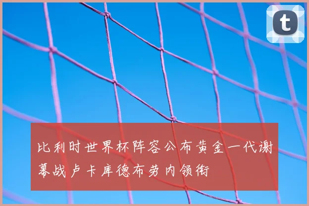 比利时世界杯阵容公布黄金一代谢幕战卢卡库德布劳内领衔